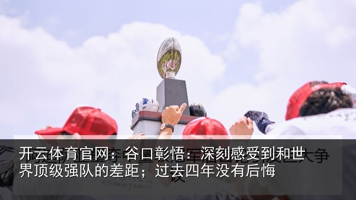 开云体育官网:谷口彰悟:深刻感受到和世界顶级强队的差距;过去四年没有后悔