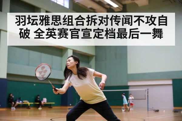 羽坛雅思组合拆对传闻不攻自破 全英赛官宣定档最后一舞